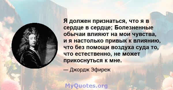 Я должен признаться, что я в сердце в сердце; Болезненные обычаи влияют на мои чувства, и я настолько привык к влиянию, что без помощи воздуха суда то, что естественно, не может прикоснуться к мне.