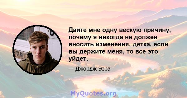 Дайте мне одну вескую причину, почему я никогда не должен вносить изменения, детка, если вы держите меня, то все это уйдет.