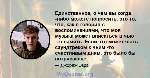 Единственное, о чем вы когда -либо можете попросить, это то, что, как я говорил с воспоминаниями, что моя музыка может вписаться в чью -то память. Если это может быть саундтреком к чьим -то счастливым дням, это было бы