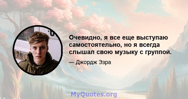 Очевидно, я все еще выступаю самостоятельно, но я всегда слышал свою музыку с группой.