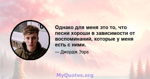 Однако для меня это то, что песни хороши в зависимости от воспоминаний, которые у меня есть с ними.