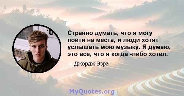 Странно думать, что я могу пойти на места, и люди хотят услышать мою музыку. Я думаю, это все, что я когда -либо хотел.