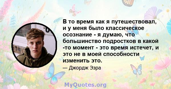 В то время как я путешествовал, и у меня было классическое осознание - я думаю, что большинство подростков в какой -то момент - это время истечет, и это не в моей способности изменить это.