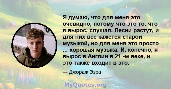 Я думаю, что для меня это очевидно, потому что это то, что я вырос, слушал. Песни растут, и для них все кажется старой музыкой, но для меня это просто ... хорошая музыка. И, конечно, я вырос в Англии в 21 -м веке, и это 