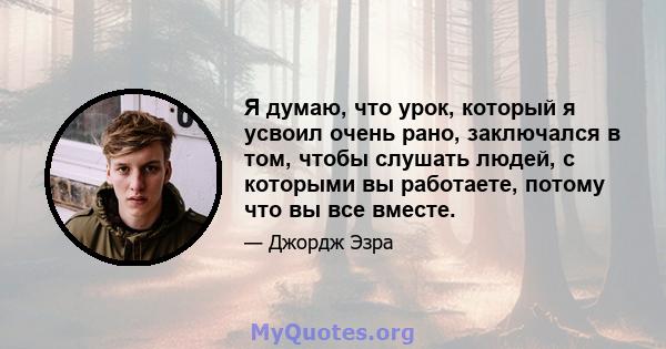 Я думаю, что урок, который я усвоил очень рано, заключался в том, чтобы слушать людей, с которыми вы работаете, потому что вы все вместе.