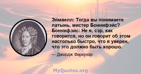 Эймвелл: Тогда вы понимаете латынь, мистер Боннифэйс? Боннифэйс: Не я, сэр, как говорится, но он говорит об этом настолько быстро, что я уверен, что это должно быть хорошо.