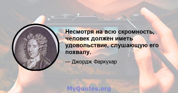 Несмотря на всю скромность, человек должен иметь удовольствие, слушающую его похвалу.