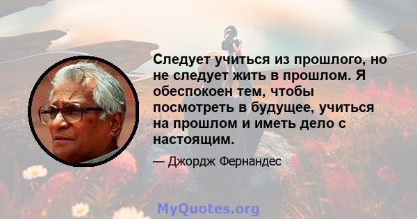 Следует учиться из прошлого, но не следует жить в прошлом. Я обеспокоен тем, чтобы посмотреть в будущее, учиться на прошлом и иметь дело с настоящим.