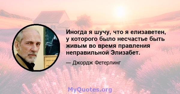 Иногда я шучу, что я елизаветен, у которого было несчастье быть живым во время правления неправильной Элизабет.