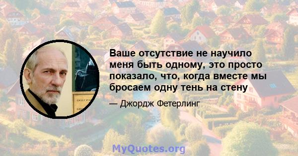 Ваше отсутствие не научило меня быть одному, это просто показало, что, когда вместе мы бросаем одну тень на стену