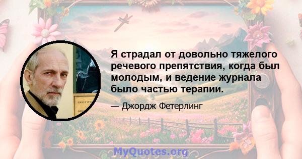 Я страдал от довольно тяжелого речевого препятствия, когда был молодым, и ведение журнала было частью терапии.