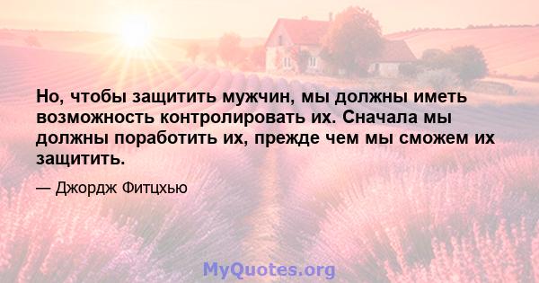 Но, чтобы защитить мужчин, мы должны иметь возможность контролировать их. Сначала мы должны поработить их, прежде чем мы сможем их защитить.