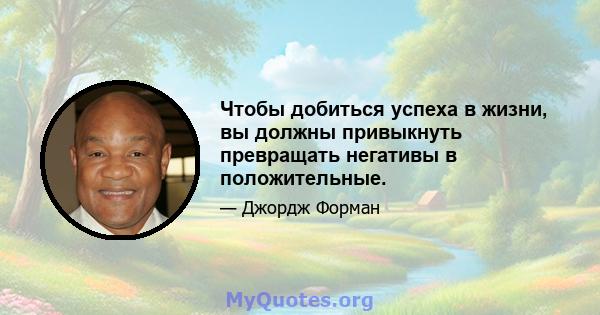 Чтобы добиться успеха в жизни, вы должны привыкнуть превращать негативы в положительные.