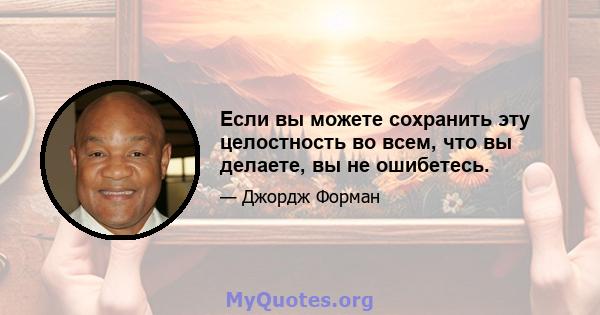 Если вы можете сохранить эту целостность во всем, что вы делаете, вы не ошибетесь.