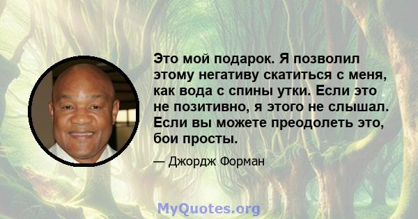 Это мой подарок. Я позволил этому негативу скатиться с меня, как вода с спины утки. Если это не позитивно, я этого не слышал. Если вы можете преодолеть это, бои просты.