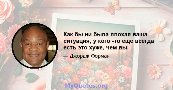 Как бы ни была плохая ваша ситуация, у кого -то еще всегда есть это хуже, чем вы.