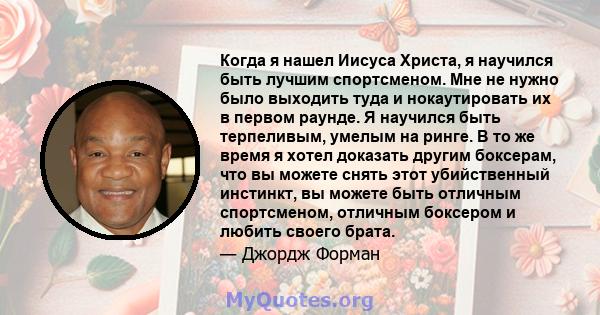 Когда я нашел Иисуса Христа, я научился быть лучшим спортсменом. Мне не нужно было выходить туда и нокаутировать их в первом раунде. Я научился быть терпеливым, умелым на ринге. В то же время я хотел доказать другим