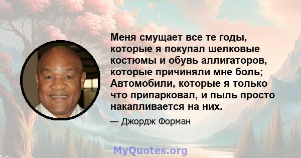 Меня смущает все те годы, которые я покупал шелковые костюмы и обувь аллигаторов, которые причиняли мне боль; Автомобили, которые я только что припарковал, и пыль просто накапливается на них.