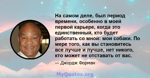 На самом деле, был период времени, особенно в моей первой карьере, когда это единственный, кто будет работать со мной: мои собаки. По мере того, как вы становитесь все лучше и лучше, нет никого, кто может не отставать