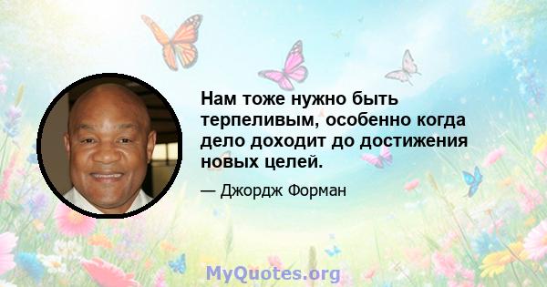 Нам тоже нужно быть терпеливым, особенно когда дело доходит до достижения новых целей.