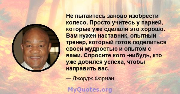 Не пытайтесь заново изобрести колесо. Просто учитесь у парней, которые уже сделали это хорошо. Вам нужен наставник, опытный тренер, который готов поделиться своей мудростью и опытом с вами. Спросите кого -нибудь, кто