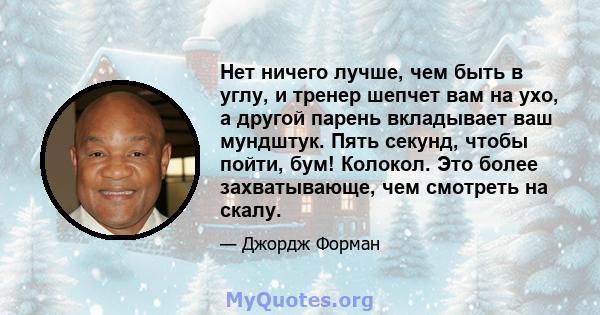 Нет ничего лучше, чем быть в углу, и тренер шепчет вам на ухо, а другой парень вкладывает ваш мундштук. Пять секунд, чтобы пойти, бум! Колокол. Это более захватывающе, чем смотреть на скалу.