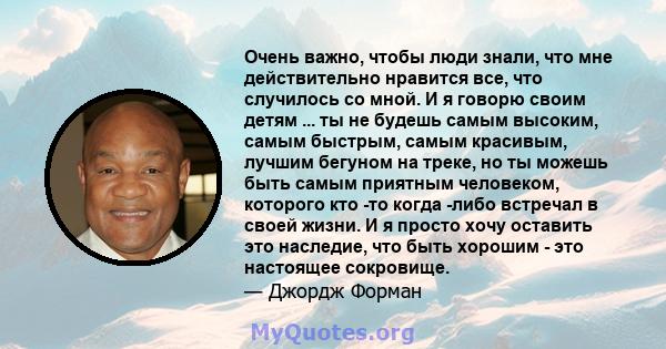 Очень важно, чтобы люди знали, что мне действительно нравится все, что случилось со мной. И я говорю своим детям ... ты не будешь самым высоким, самым быстрым, самым красивым, лучшим бегуном на треке, но ты можешь быть