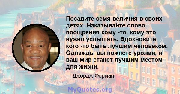 Посадите семя величия в своих детях. Наказывайте слово поощрения кому -то, кому это нужно услышать. Вдохновите кого -то быть лучшим человеком. Однажды вы пожнете урожай, и ваш мир станет лучшим местом для жизни.