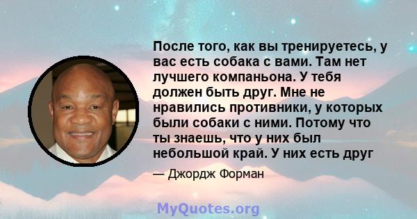 После того, как вы тренируетесь, у вас есть собака с вами. Там нет лучшего компаньона. У тебя должен быть друг. Мне не нравились противники, у которых были собаки с ними. Потому что ты знаешь, что у них был небольшой