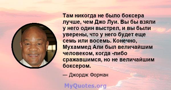 Там никогда не было боксера лучше, чем Джо Луи. Вы бы взяли у него один выстрел, и вы были уверены, что у него будет еще семь или восемь. Конечно, Мухаммед Али был величайшим человеком, когда -либо сражавшимся, но не