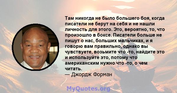 Там никогда не было большего боя, когда писатели не берут на себя и не нашли личность для этого. Это, вероятно, то, что произошло в боксе. Писатели больше не пишут о нас, больших мальчиках, и я говорю вам правильно,