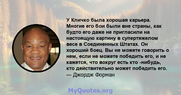 У Кличко была хорошая карьера. Многие его бои были вне страны, как будто его даже не пригласили на настоящую картину в супертяжелом весе в Соединенных Штатах. Он хороший боец. Вы не можете говорить о нем, если не можете 