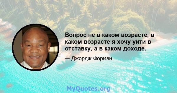 Вопрос не в каком возрасте, в каком возрасте я хочу уйти в отставку, а в каком доходе.