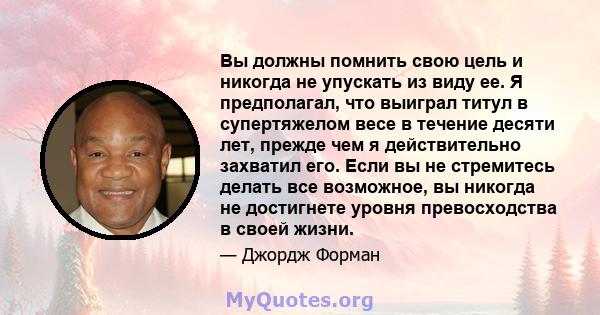 Вы должны помнить свою цель и никогда не упускать из виду ее. Я предполагал, что выиграл титул в супертяжелом весе в течение десяти лет, прежде чем я действительно захватил его. Если вы не стремитесь делать все