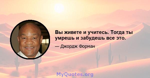 Вы живете и учитесь. Тогда ты умрешь и забудешь все это.