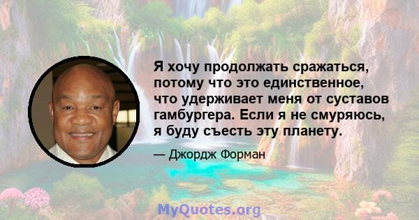 Я хочу продолжать сражаться, потому что это единственное, что удерживает меня от суставов гамбургера. Если я не смуряюсь, я буду съесть эту планету.