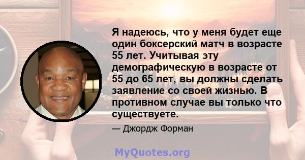 Я надеюсь, что у меня будет еще один боксерский матч в возрасте 55 лет. Учитывая эту демографическую в возрасте от 55 до 65 лет, вы должны сделать заявление со своей жизнью. В противном случае вы только что существуете.