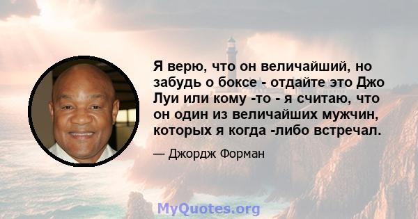 Я верю, что он величайший, но забудь о боксе - отдайте это Джо Луи или кому -то - я считаю, что он один из величайших мужчин, которых я когда -либо встречал.