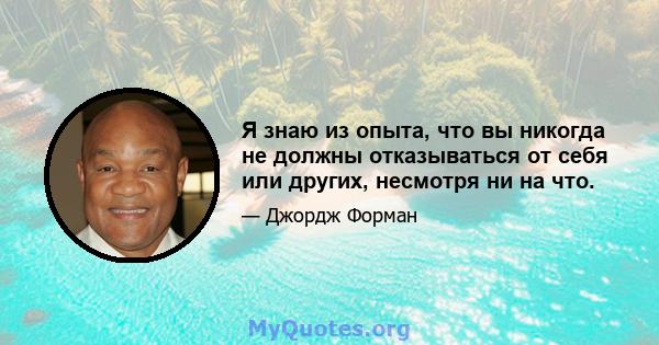 Я знаю из опыта, что вы никогда не должны отказываться от себя или других, несмотря ни на что.