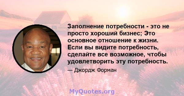 Заполнение потребности - это не просто хороший бизнес; Это основное отношение к жизни. Если вы видите потребность, сделайте все возможное, чтобы удовлетворить эту потребность.