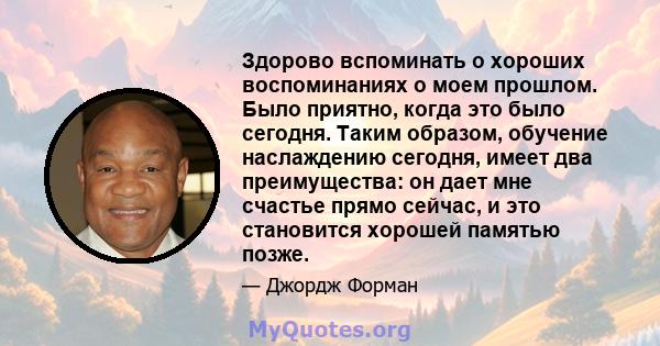 Здорово вспоминать о хороших воспоминаниях о моем прошлом. Было приятно, когда это было сегодня. Таким образом, обучение наслаждению сегодня, имеет два преимущества: он дает мне счастье прямо сейчас, и это становится