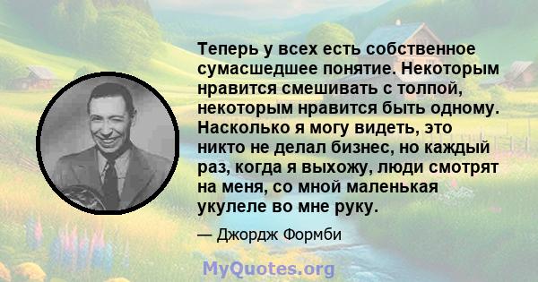 Теперь у всех есть собственное сумасшедшее понятие. Некоторым нравится смешивать с толпой, некоторым нравится быть одному. Насколько я могу видеть, это никто не делал бизнес, но каждый раз, когда я выхожу, люди смотрят