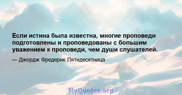 Если истина была известна, многие проповеди подготовлены и проповедованы с большим уважением к проповеди, чем души слушателей.