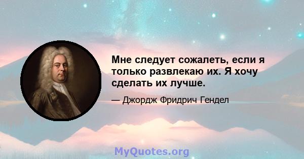 Мне следует сожалеть, если я только развлекаю их. Я хочу сделать их лучше.