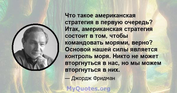 Что такое американская стратегия в первую очередь? Итак, американская стратегия состоит в том, чтобы командовать морями, верно? Основой нашей силы является контроль моря. Никто не может вторгнуться в нас, но мы можем