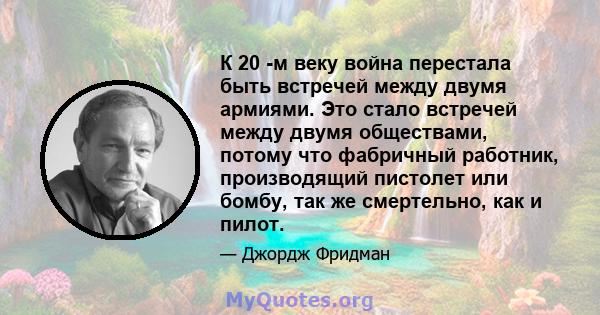 К 20 -м веку война перестала быть встречей между двумя армиями. Это стало встречей между двумя обществами, потому что фабричный работник, производящий пистолет или бомбу, так же смертельно, как и пилот.