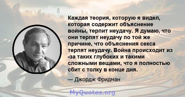 Каждая теория, которую я видел, которая содержит объяснение войны, терпит неудачу. Я думаю, что они терпят неудачу по той же причине, что объяснения секса терпят неудачу. Война происходит из -за таких глубоких и такими