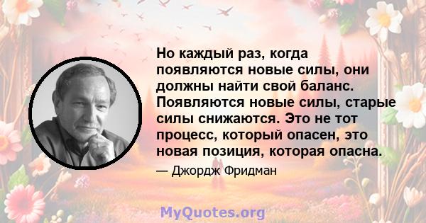 Но каждый раз, когда появляются новые силы, они должны найти свой баланс. Появляются новые силы, старые силы снижаются. Это не тот процесс, который опасен, это новая позиция, которая опасна.