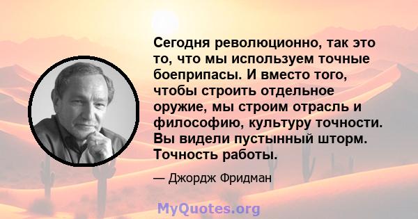 Сегодня революционно, так это то, что мы используем точные боеприпасы. И вместо того, чтобы строить отдельное оружие, мы строим отрасль и философию, культуру точности. Вы видели пустынный шторм. Точность работы.