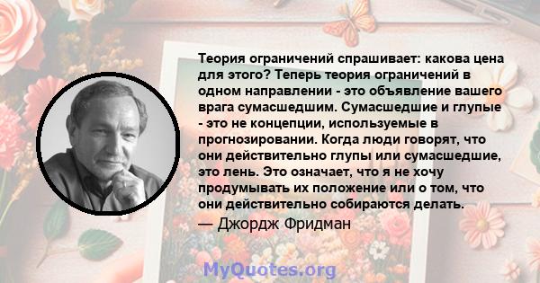 Теория ограничений спрашивает: какова цена для этого? Теперь теория ограничений в одном направлении - это объявление вашего врага сумасшедшим. Сумасшедшие и глупые - это не концепции, используемые в прогнозировании.